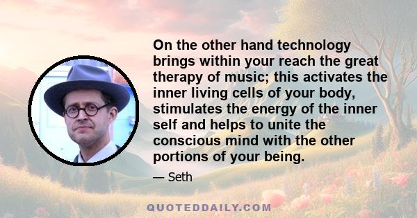 On the other hand technology brings within your reach the great therapy of music; this activates the inner living cells of your body, stimulates the energy of the inner self and helps to unite the conscious mind with