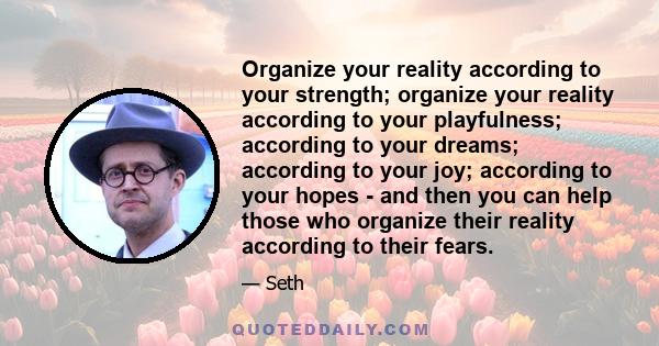 Organize your reality according to your strength; organize your reality according to your playfulness; according to your dreams; according to your joy; according to your hopes - and then you can help those who organize