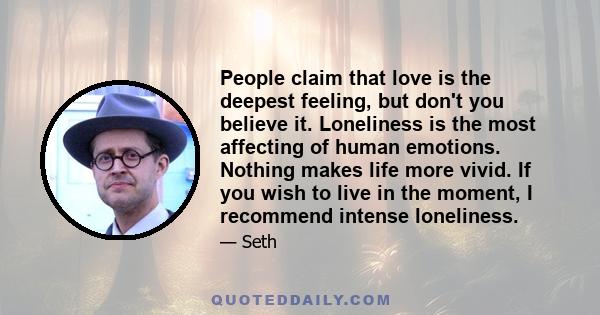 People claim that love is the deepest feeling, but don't you believe it. Loneliness is the most affecting of human emotions. Nothing makes life more vivid. If you wish to live in the moment, I recommend intense