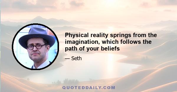 Physical reality springs from the imagination, which follows the path of your beliefs