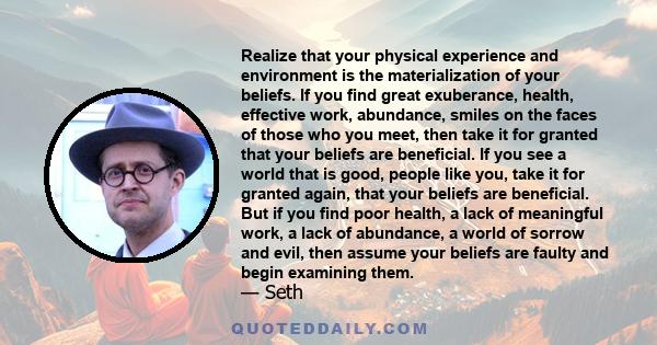 Realize that your physical experience and environment is the materialization of your beliefs. If you find great exuberance, health, effective work, abundance, smiles on the faces of those who you meet, then take it for