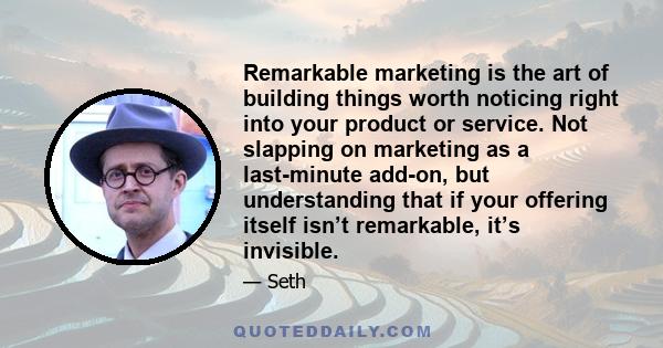 Remarkable marketing is the art of building things worth noticing right into your product or service. Not slapping on marketing as a last-minute add-on, but understanding that if your offering itself isn’t remarkable,