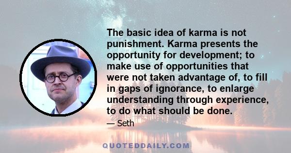 The basic idea of karma is not punishment. Karma presents the opportunity for development; to make use of opportunities that were not taken advantage of, to fill in gaps of ignorance, to enlarge understanding through