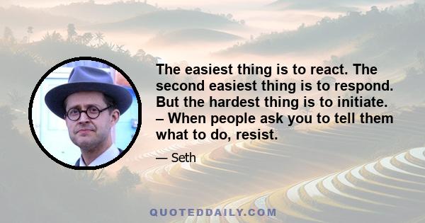 The easiest thing is to react. The second easiest thing is to respond. But the hardest thing is to initiate. – When people ask you to tell them what to do, resist.