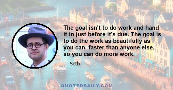 The goal isn't to do work and hand it in just before it's due. The goal is to do the work as beautifully as you can, faster than anyone else, so you can do more work.