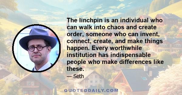 The linchpin is an individual who can walk into chaos and create order, someone who can invent, connect, create, and make things happen. Every worthwhile institution has indispensable people who make differences like