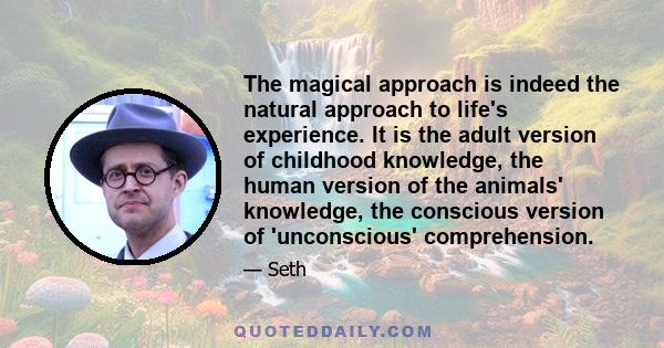 The magical approach is indeed the natural approach to life's experience. It is the adult version of childhood knowledge, the human version of the animals' knowledge, the conscious version of 'unconscious' comprehension.