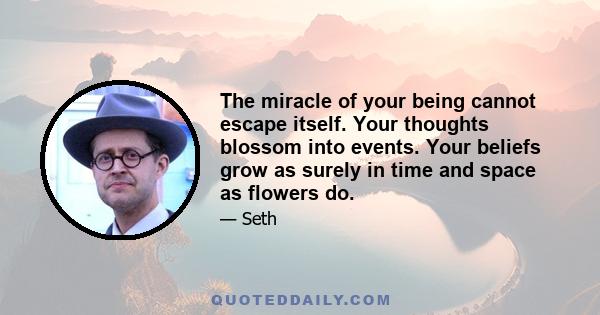 The miracle of your being cannot escape itself. Your thoughts blossom into events. Your beliefs grow as surely in time and space as flowers do.