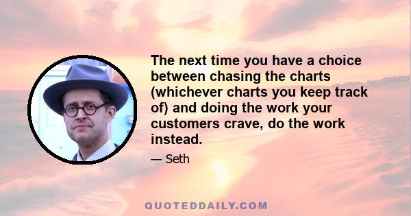 The next time you have a choice between chasing the charts (whichever charts you keep track of) and doing the work your customers crave, do the work instead.