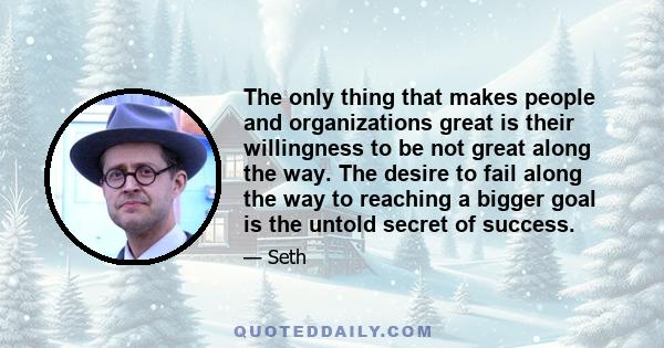 The only thing that makes people and organizations great is their willingness to be not great along the way. The desire to fail along the way to reaching a bigger goal is the untold secret of success.