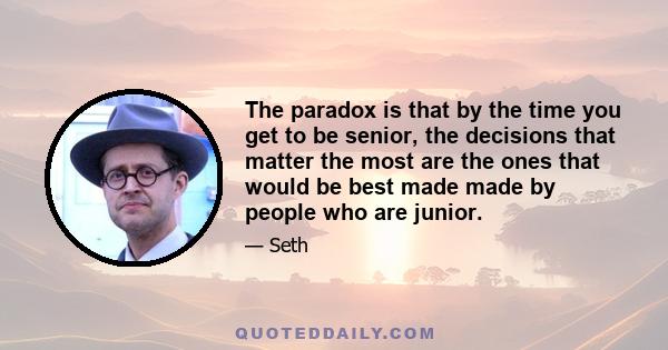 The paradox is that by the time you get to be senior, the decisions that matter the most are the ones that would be best made made by people who are junior.