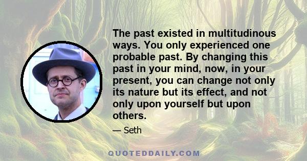 The past existed in multitudinous ways. You only experienced one probable past. By changing this past in your mind, now, in your present, you can change not only its nature but its effect, and not only upon yourself but 