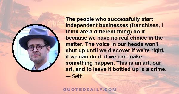 The people who successfully start independent businesses (franchises, I think are a different thing) do it because we have no real choice in the matter. The voice in our heads won't shut up until we discover if we're