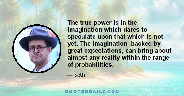 The true power is in the imagination which dares to speculate upon that which is not yet. The imagination, backed by great expectations, can bring about almost any reality within the range of probabilities.