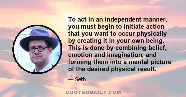 To act in an independent manner, you must begin to initiate action that you want to occur physically by creating it in your own being. This is done by combining belief, emotion and imagination, and forming them into a