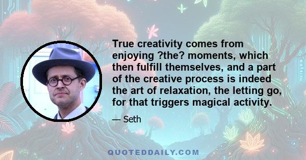 True creativity comes from enjoying ?the? moments, which then fulfill themselves, and a part of the creative process is indeed the art of relaxation, the letting go, for that triggers magical activity.