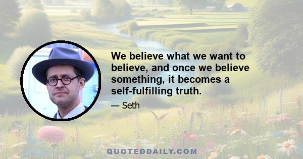 We believe what we want to believe, and once we believe something, it becomes a self-fulfilling truth.