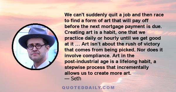 We can't suddenly quit a job and then race to find a form of art that will pay off before the next mortgage payment is due. Creating art is a habit, one that we practice daily or hourly until we get good at it … Art