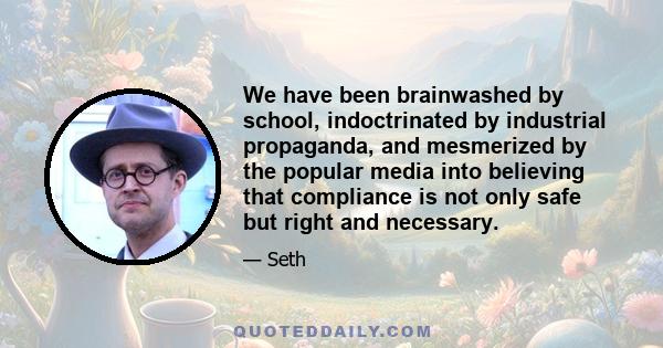 We have been brainwashed by school, indoctrinated by industrial propaganda, and mesmerized by the popular media into believing that compliance is not only safe but right and necessary.