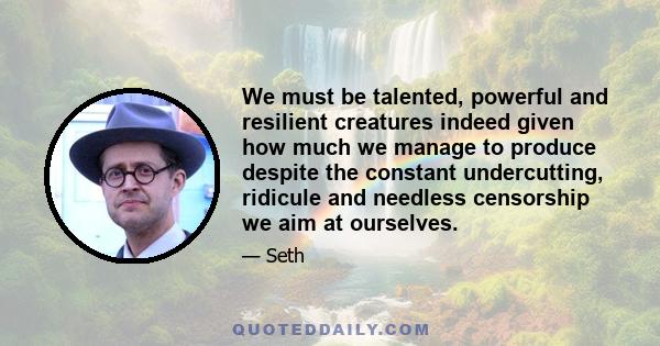 We must be talented, powerful and resilient creatures indeed given how much we manage to produce despite the constant undercutting, ridicule and needless censorship we aim at ourselves.