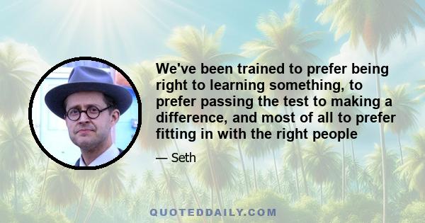 We've been trained to prefer being right to learning something, to prefer passing the test to making a difference, and most of all to prefer fitting in with the right people