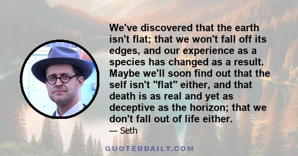 We've discovered that the earth isn't flat; that we won't fall off its edges, and our experience as a species has changed as a result. Maybe we'll soon find out that the self isn't flat either, and that death is as real 