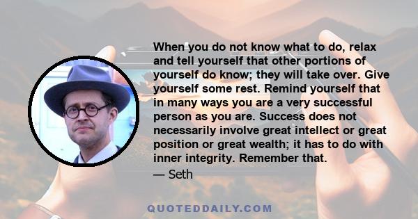 When you do not know what to do, relax and tell yourself that other portions of yourself do know; they will take over. Give yourself some rest. Remind yourself that in many ways you are a very successful person as you