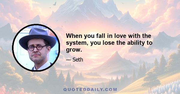 When you fall in love with the system, you lose the ability to grow.