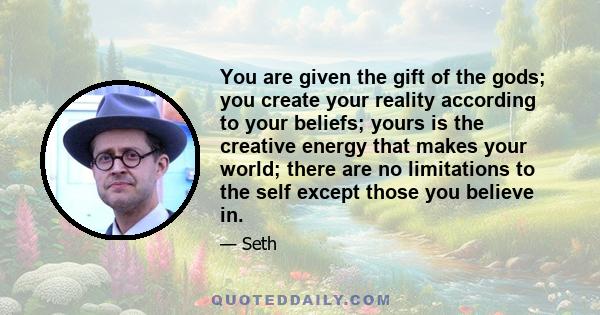 You are given the gift of the gods; you create your reality according to your beliefs; yours is the creative energy that makes your world; there are no limitations to the self except those you believe in.