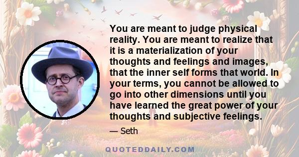 You are meant to judge physical reality. You are meant to realize that it is a materialization of your thoughts and feelings and images, that the inner self forms that world. In your terms, you cannot be allowed to go