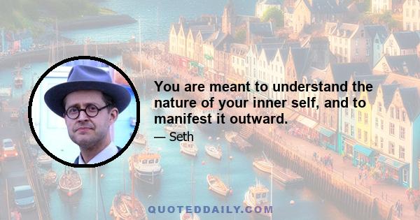 You are meant to understand the nature of your inner self, and to manifest it outward.