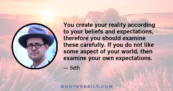 You create your reality according to your beliefs and expectations, therefore you should examine these carefully. If you do not like some aspect of your world, then examine your own expectations.