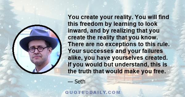 You create your reality. You will find this freedom by learning to look inward, and by realizing that you create the reality that you know. There are no exceptions to this rule. Your successes and your failures alike,