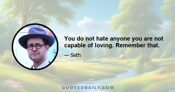 You do not hate anyone you are not capable of loving. Remember that.