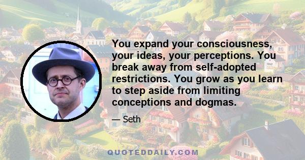 You expand your consciousness, your ideas, your perceptions. You break away from self-adopted restrictions. You grow as you learn to step aside from limiting conceptions and dogmas.