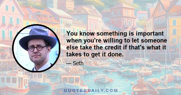 You know something is important when you're willing to let someone else take the credit if that's what it takes to get it done.