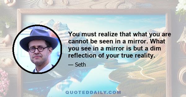 You must realize that what you are cannot be seen in a mirror. What you see in a mirror is but a dim reflection of your true reality.