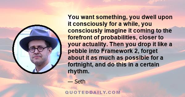 You want something, you dwell upon it consciously for a while, you consciously imagine it coming to the forefront of probabilities, closer to your actuality. Then you drop it like a pebble into Framework 2, forget about 