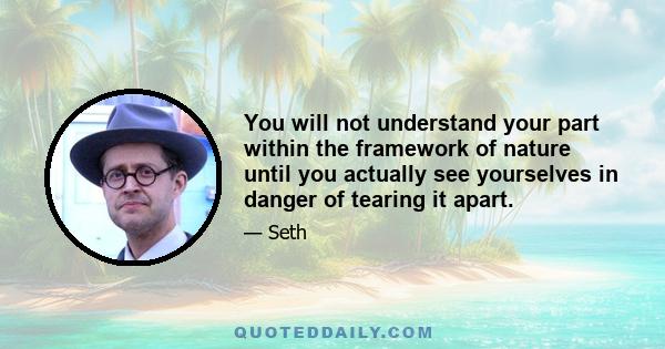 You will not understand your part within the framework of nature until you actually see yourselves in danger of tearing it apart.