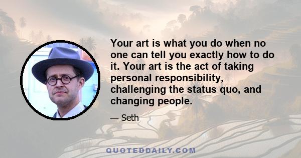 Your art is what you do when no one can tell you exactly how to do it. Your art is the act of taking personal responsibility, challenging the status quo, and changing people.