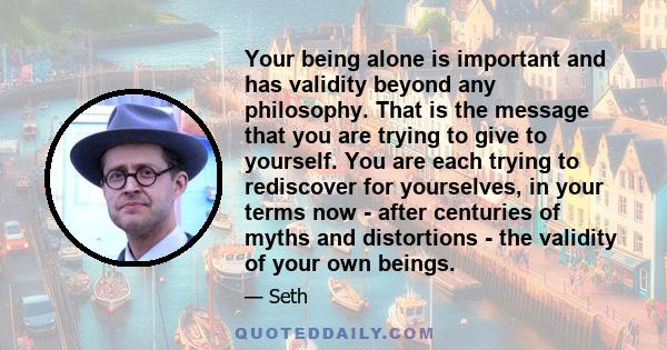 Your being alone is important and has validity beyond any philosophy. That is the message that you are trying to give to yourself. You are each trying to rediscover for yourselves, in your terms now - after centuries of 