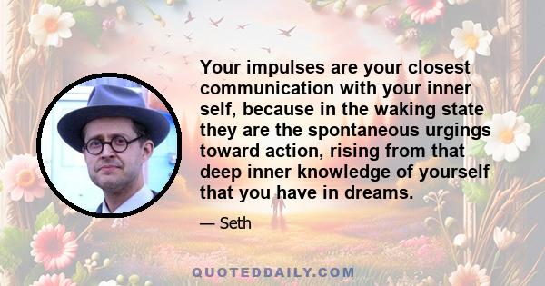 Your impulses are your closest communication with your inner self, because in the waking state they are the spontaneous urgings toward action, rising from that deep inner knowledge of yourself that you have in dreams.