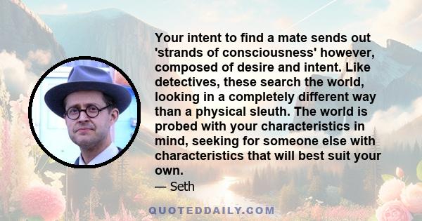 Your intent to find a mate sends out 'strands of consciousness' however, composed of desire and intent. Like detectives, these search the world, looking in a completely different way than a physical sleuth. The world is 