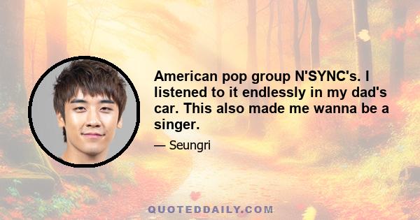 American pop group N'SYNC's. I listened to it endlessly in my dad's car. This also made me wanna be a singer.