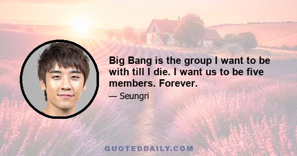 Big Bang is the group I want to be with till I die. I want us to be five members. Forever.