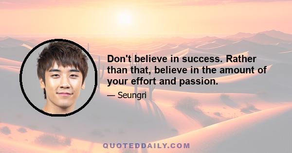 Don't believe in success. Rather than that, believe in the amount of your effort and passion.