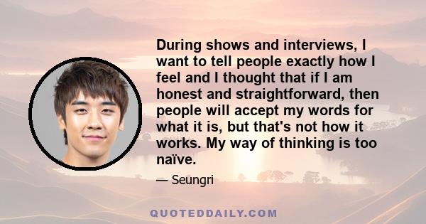 During shows and interviews, I want to tell people exactly how I feel and I thought that if I am honest and straightforward, then people will accept my words for what it is, but that's not how it works. My way of