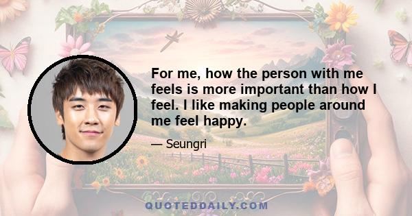 For me, how the person with me feels is more important than how I feel. I like making people around me feel happy.