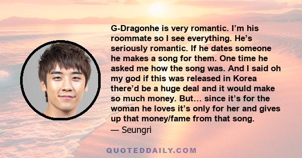 G-Dragonhe is very romantic. I’m his roommate so I see everything. He’s seriously romantic. If he dates someone he makes a song for them. One time he asked me how the song was. And I said oh my god if this was released