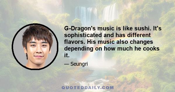 G-Dragon's music is like sushi. It's sophisticated and has different flavors. His music also changes depending on how much he cooks it.